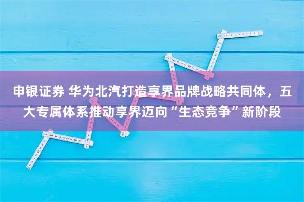 申银证券 华为北汽打造享界品牌战略共同体，五大专属体系推动享界迈向“生态竞争”新阶段