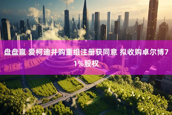 盘盘赢 爱柯迪并购重组注册获同意 拟收购卓尔博71%股权