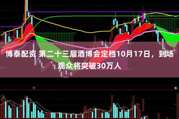 博泰配资 第二十三届酒博会定档10月17日，到场观众将突破30万人