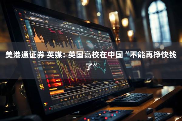 美港通证券 英媒: 英国高校在中国“不能再挣快钱了”