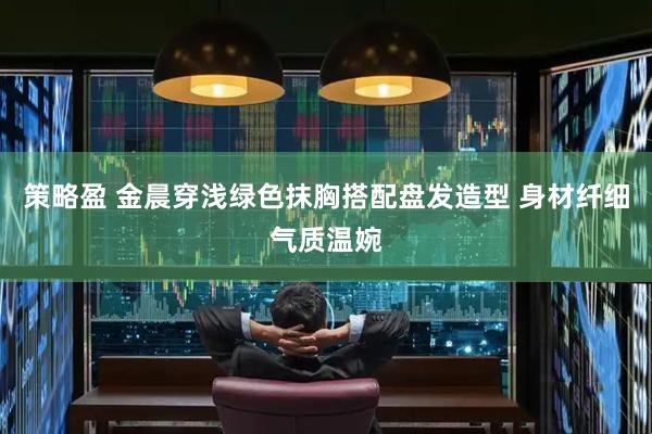 策略盈 金晨穿浅绿色抹胸搭配盘发造型 身材纤细气质温婉