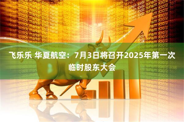 飞乐乐 华夏航空：7月3日将召开2025年第一次临时股东大会