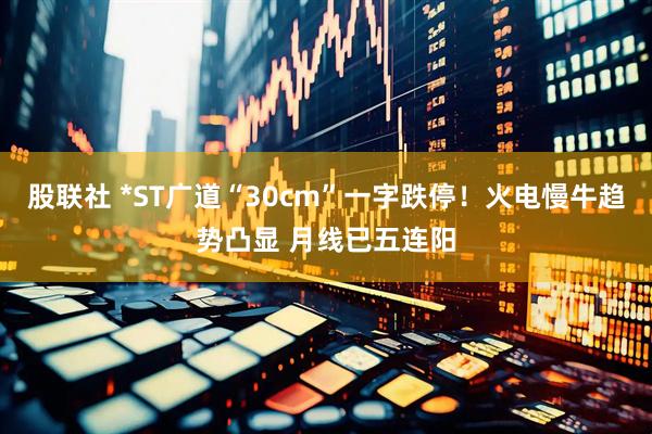 股联社 *ST广道“30cm”一字跌停！火电慢牛趋势凸显 月线已五连阳
