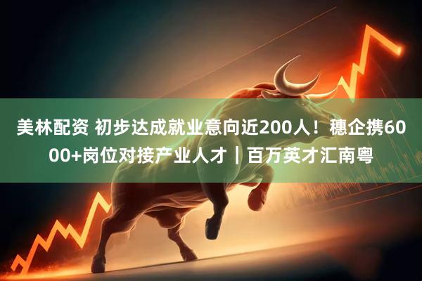 美林配资 初步达成就业意向近200人！穗企携6000+岗位对接产业人才｜百万英才汇南粤