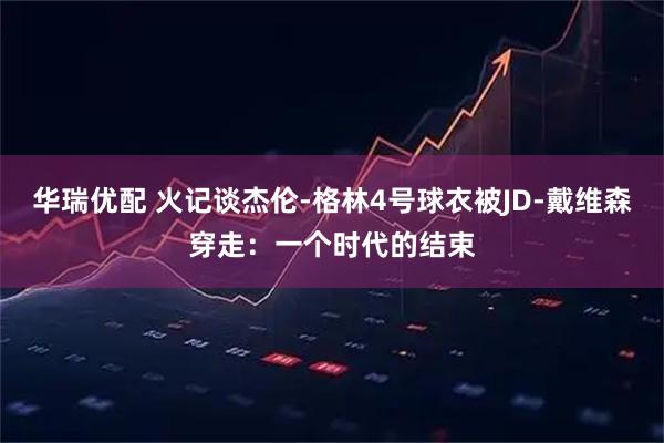 华瑞优配 火记谈杰伦-格林4号球衣被JD-戴维森穿走：一个时代的结束