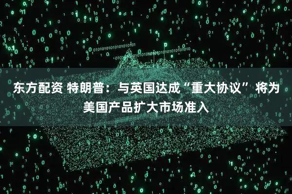 东方配资 特朗普：与英国达成“重大协议” 将为美国产品扩大市场准入