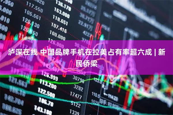 泸深在线 中国品牌手机在拉美占有率超六成 | 新民侨梁