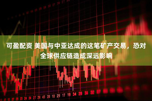可盈配资 美国与中亚达成的这笔矿产交易，恐对全球供应链造成深远影响