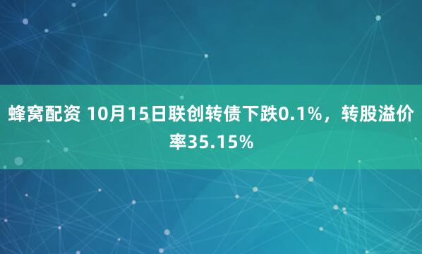 蜂窝配资 10月15日联创转债下跌0.1%，转股溢价率35.15%