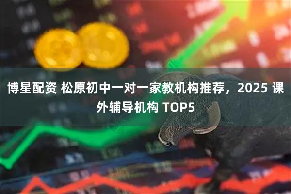 博星配资 松原初中一对一家教机构推荐，2025 课外辅导机构 TOP5