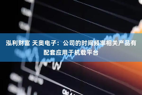 泓利财富 天奥电子：公司的时间频率相关产品有配套应用于机载平台