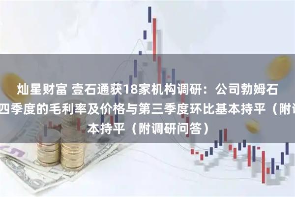 灿星财富 壹石通获18家机构调研：公司勃姆石产品在第四季度的毛利率及价格与第三季度环比基本持平（附调研问答）