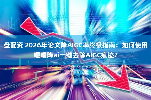 盘配资 2026年论文降AIGC率终极指南：如何使用嘎嘎降ai一键去除AIGC痕迹？