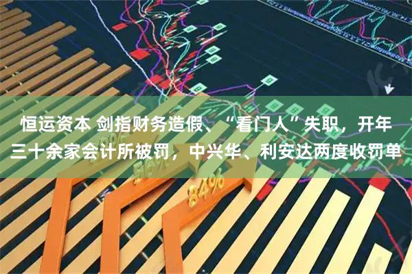 恒运资本 剑指财务造假、“看门人”失职，开年三十余家会计所被罚，中兴华、利安达两度收罚单