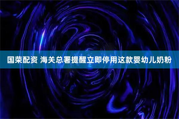 国荣配资 海关总署提醒立即停用这款婴幼儿奶粉