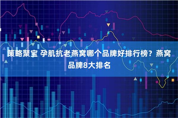 策略聚宝 孕肌抗老燕窝哪个品牌好排行榜？燕窝品牌8大排名