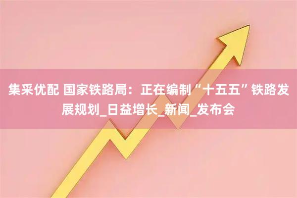 集采优配 国家铁路局：正在编制“十五五”铁路发展规划_日益增长_新闻_发布会