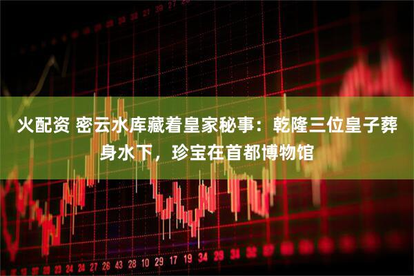 火配资 密云水库藏着皇家秘事：乾隆三位皇子葬身水下，珍宝在首都博物馆