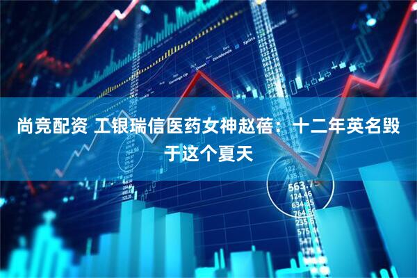 尚竞配资 工银瑞信医药女神赵蓓：十二年英名毁于这个夏天