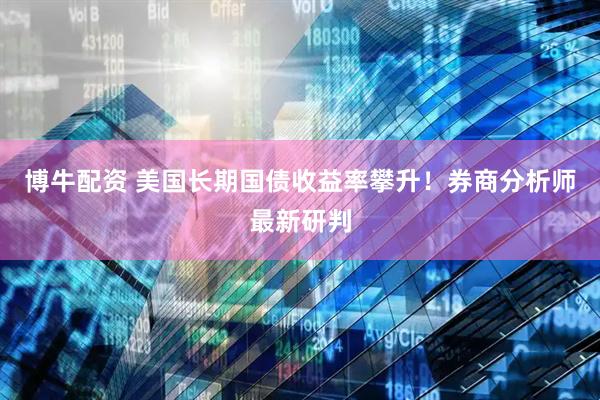 博牛配资 美国长期国债收益率攀升！券商分析师最新研判
